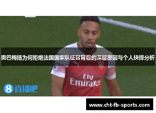 奥巴梅扬为何拒绝法国国家队征召背后的深层原因与个人抉择分析 奥巴梅扬为何拒绝法国国家队征召背后的深层原因与个人抉择分析