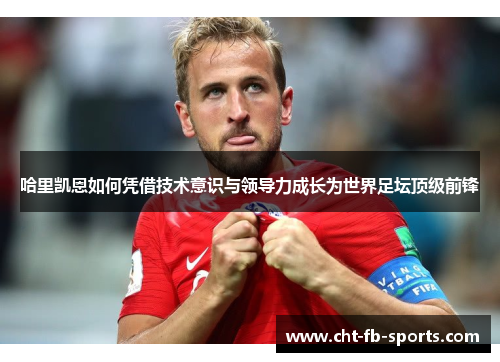 哈里凯恩如何凭借技术意识与领导力成长为世界足坛顶级前锋 哈里凯恩如何凭借技术意识与领导力成长为世界足坛顶级前锋