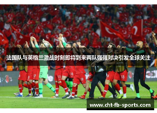 法国队与英格兰激战时刻即将到来两队强强对决引发全球关注