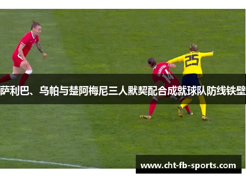 萨利巴、乌帕与楚阿梅尼三人默契配合成就球队防线铁壁 萨利巴、乌帕与楚阿梅尼三人默契配合成就球队防线铁壁