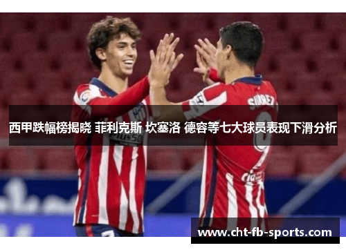 西甲跌幅榜揭晓 菲利克斯 坎塞洛 德容等七大球员表现下滑分析