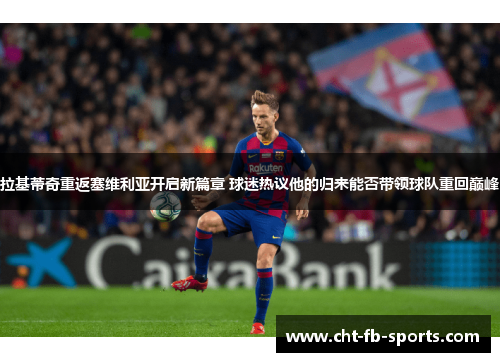 拉基蒂奇重返塞维利亚开启新篇章 球迷热议他的归来能否带领球队重回巅峰