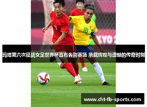 玛塔第六次征战女足世界杯宣布告别赛场 承载辉煌与遗憾的传奇时刻