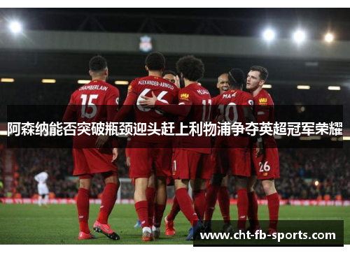 阿森纳能否突破瓶颈迎头赶上利物浦争夺英超冠军荣耀 阿森纳能否突破瓶颈迎头赶上利物浦争夺英超冠军荣耀